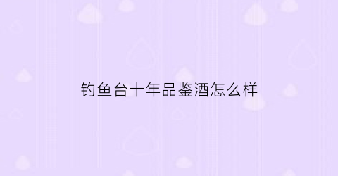 钓鱼台十年品鉴酒怎么样(钓鱼台十年是什么等级基酒)