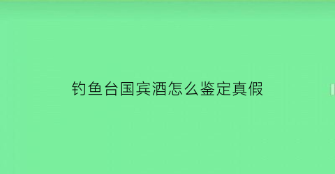 钓鱼台国宾酒怎么鉴定真假(钓鱼台国宾酒怎么验真伪)