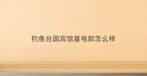 钓鱼台国宾馆基电部怎么样(钓鱼台国宾馆具体位置)