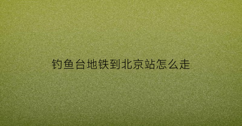 “钓鱼台地铁到北京站怎么走(钓鱼台附近地铁站)