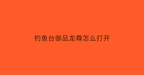 钓鱼台御品龙尊怎么打开(钓台御品龙尊酒价格)