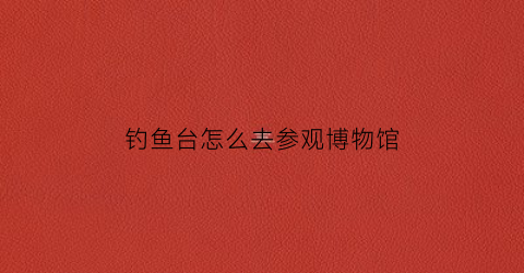 钓鱼台怎么去参观博物馆(钓鱼台让参观吗)