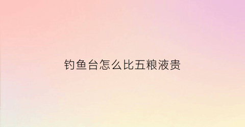 钓鱼台怎么比五粮液贵(钓鱼台怎么比五粮液贵呢)