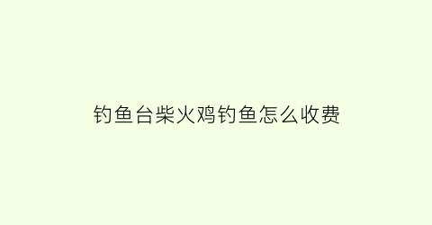 钓鱼台柴火鸡钓鱼怎么收费(钓鱼台菜品价格)