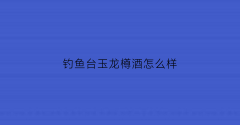 钓鱼台玉龙樽酒怎么样(钓鱼台御龙尊)