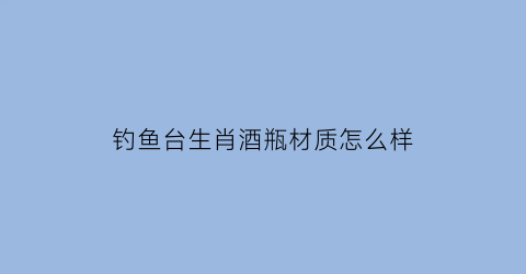 “钓鱼台生肖酒瓶材质怎么样(钓鱼台生肖酒53度酱香型价格)