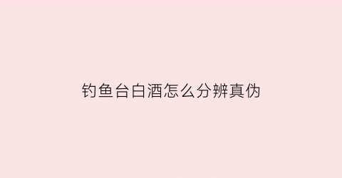 钓鱼台白酒怎么分辨真伪(钓鱼台白酒怎么分辨真伪图解)