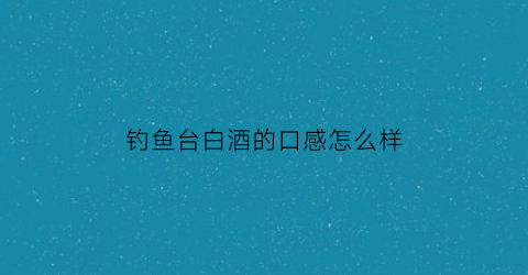 钓鱼台白酒的口感怎么样(钓鱼台白酒系列有哪些)