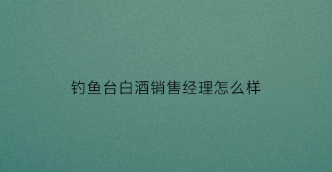 钓鱼台白酒销售经理怎么样(钓鱼台酒业销售额)