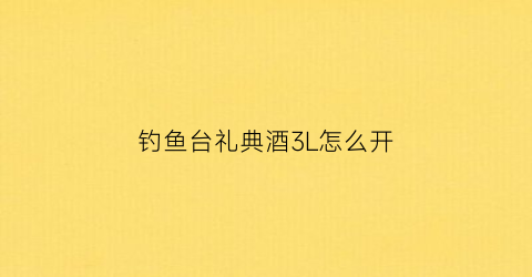钓鱼台礼典酒3L怎么开(钓鱼台礼典精品)