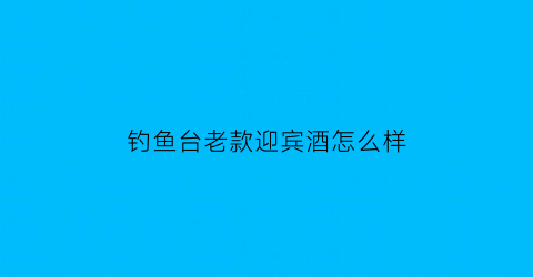 “钓鱼台老款迎宾酒怎么样(钓鱼台贵宾酒(老版)53度酱香型)