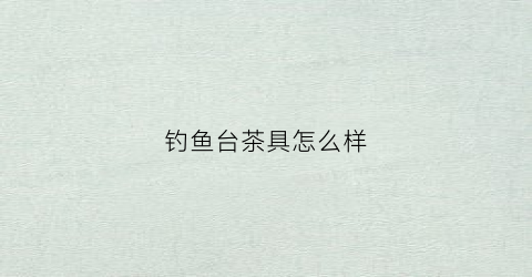 钓鱼台茶具怎么样(钓鱼台茶具怎么样好用吗)