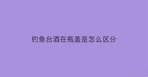 “钓鱼台酒在瓶盖是怎么区分(钓鱼台酒瓶怎么开)