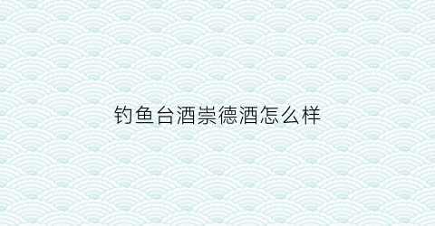 钓鱼台酒崇德酒怎么样(钓鱼台的酒价格怎样)