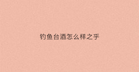 钓鱼台酒怎么样之乎(钓鱼台酒什么价位)