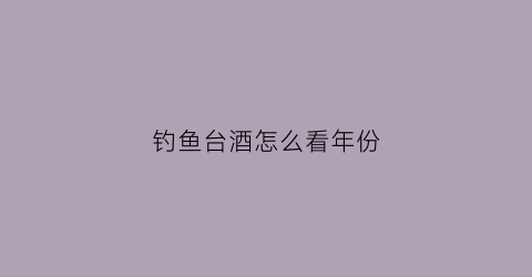 钓鱼台酒怎么看年份(钓鱼台酒鉴别)