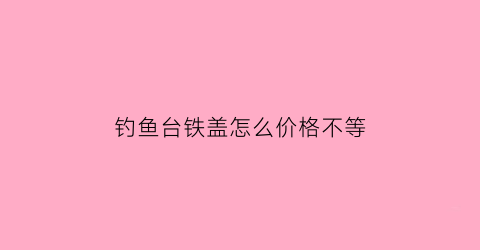 钓鱼台铁盖怎么价格不等(钓鱼台铁盖什么价)