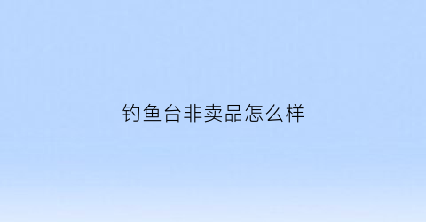 钓鱼台非卖品怎么样(钓鱼台自营产品)