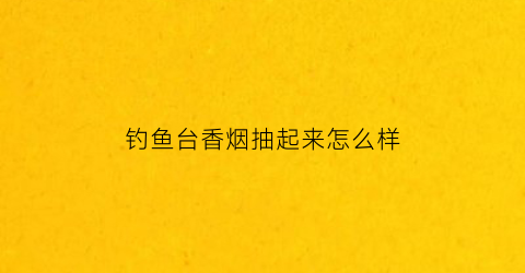 钓鱼台香烟抽起来怎么样(钓鱼台的香烟多少钱一盒)