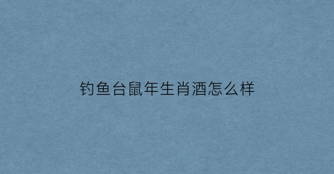 “钓鱼台鼠年生肖酒怎么样(钓鱼台生肖酒猪年怎么样)