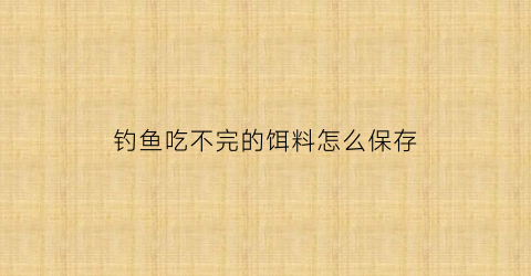 “钓鱼吃不完的饵料怎么保存(剩余的饵料怎么保存)