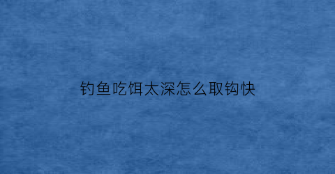 “钓鱼吃饵太深怎么取钩快(钓鱼鱼把饵吃了就是不上钩怎么办)