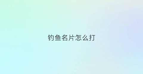 钓鱼名片怎么打(钓鱼名片怎么打印)