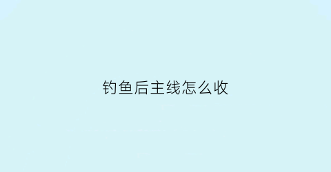 钓鱼后主线怎么收(钓完鱼后主线线都剪了吗)