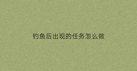 钓鱼后出现的任务怎么做(钓鱼任务开启条件)