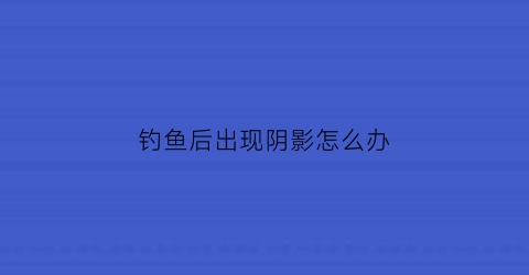 钓鱼后出现阴影怎么办(钓鱼出来)