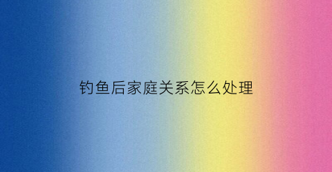 钓鱼后家庭关系怎么处理(钓鱼对家庭的危害)