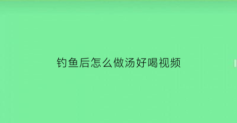 钓鱼后怎么做汤好喝视频(钓鱼烹饪配方大全)