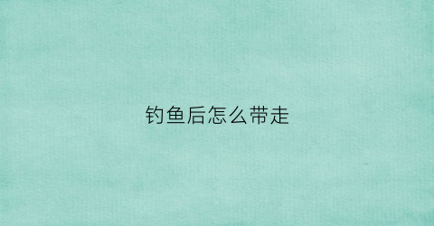 钓鱼后怎么带走(钓鱼怎么拿回家)