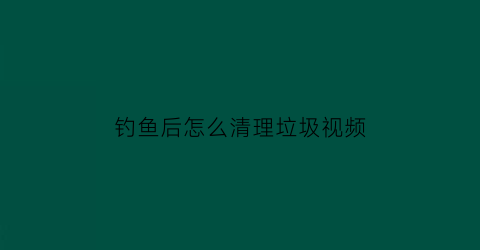 “钓鱼后怎么清理垃圾视频(钓过的鱼怎么消毒)