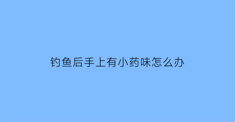 钓鱼后手上有小药味怎么办(钓鱼后手上的鱼料味怎么去掉)