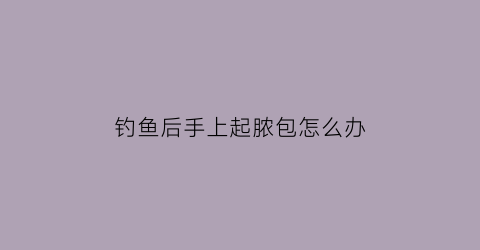 “钓鱼后手上起脓包怎么办(钓完鱼手上起小水泡)