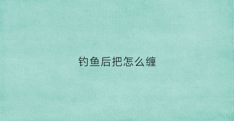 钓鱼后把怎么缠(钓鱼钓怎么绑)