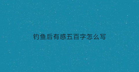 “钓鱼后有感五百字怎么写(钓鱼后感想)