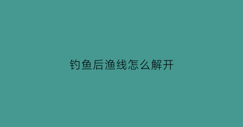 “钓鱼后渔线怎么解开(钓鱼后线要拆下来吗)