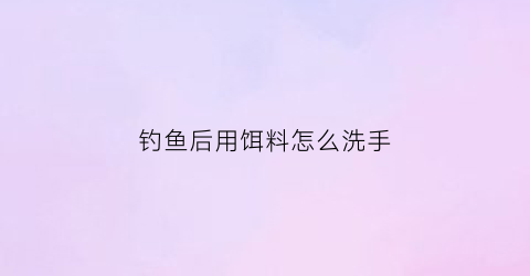 钓鱼后用饵料怎么洗手(饵料弄好以后过多久可以用)