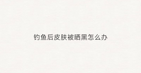 钓鱼后皮肤被晒黑怎么办(钓鱼皮肤晒黑了怎么办)