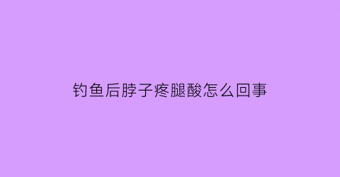 “钓鱼后脖子疼腿酸怎么回事(钓鱼后浑身肌肉酸痛)