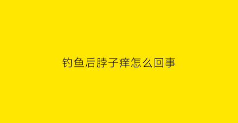 钓鱼后脖子痒怎么回事(钓鱼后脚脖子长了很多痒疙瘩)