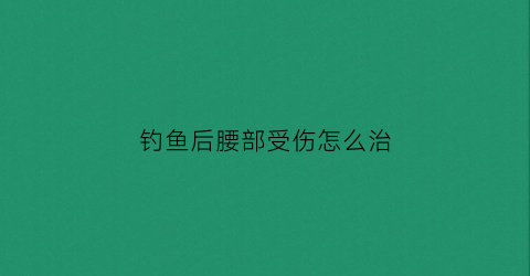 钓鱼后腰部受伤怎么治(为什么钓鱼后腰会痛)