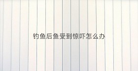 钓鱼后鱼受到惊吓怎么办(钓到鱼之后怎么处理)