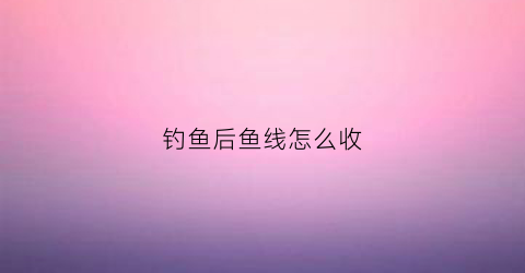 钓鱼后鱼线怎么收(钓完鱼怎样收线)