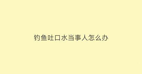 钓鱼吐口水当事人怎么办(钓鱼吐口水当事人怎么办啊)