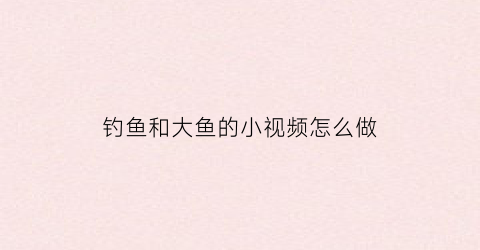 钓鱼和大鱼的小视频怎么做(钓大鱼的视频大全高清)