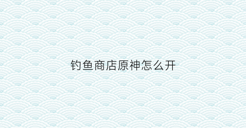 钓鱼商店原神怎么开(元神钓鱼商店)