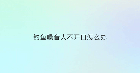 钓鱼噪音大不开口怎么办(钓鱼噪音大不开口怎么办呢)